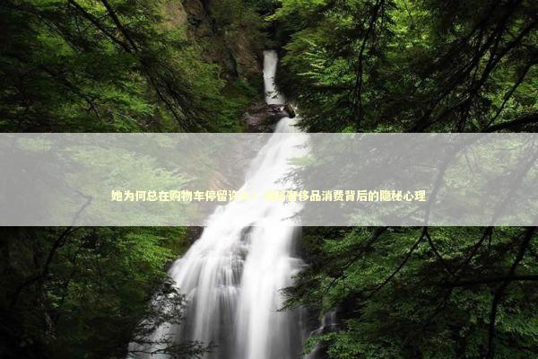 她为何总在购物车停留许久？揭秘奢侈品消费背后的隐秘心理 时尚用品